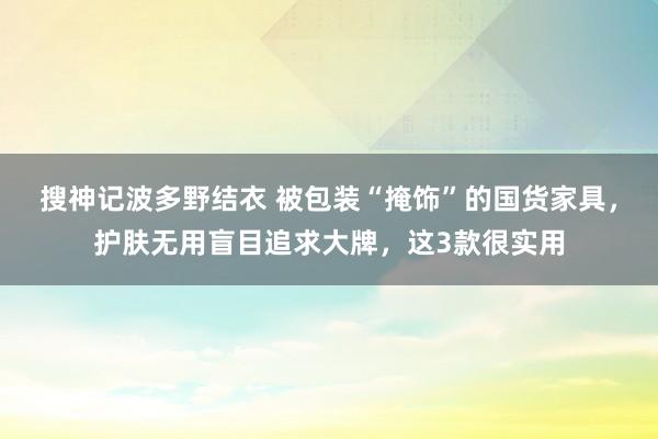 搜神记波多野结衣 被包装“掩饰”的国货家具，护肤无用盲目追求大牌，这3款很实用