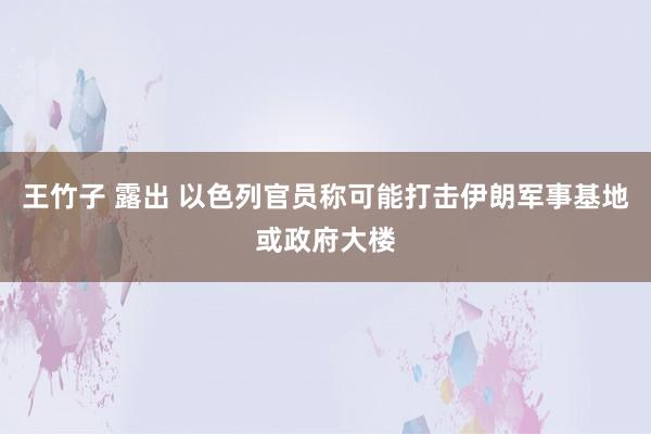 王竹子 露出 以色列官员称可能打击伊朗军事基地或政府大楼