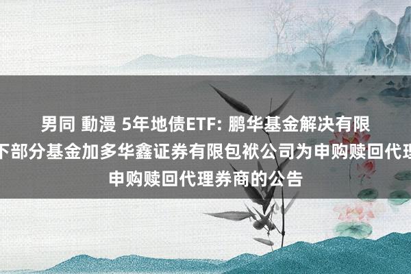 男同 動漫 5年地债ETF: 鹏华基金解决有限公司对于旗下部分基金加多华鑫证券有限包袱公司为申购赎回代理券商的公告