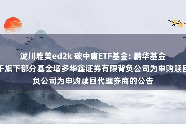 泷川雅美ed2k 碳中庸ETF基金: 鹏华基金惩办有限公司对于旗下部分基金增多华鑫证券有限背负公司为申购赎回代理券商的公告