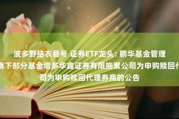 波多野结衣番号 证券ETF龙头: 鹏华基金管理有限公司对于旗下部分基金增多华鑫证券有限拖累公司为申购赎回代理券商的公告