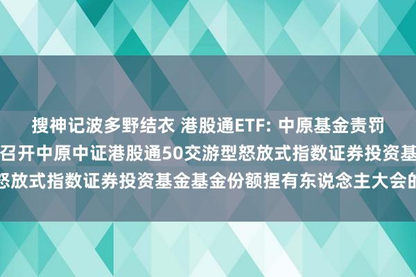 搜神记波多野结衣 港股通ETF: 中原基金责罚有限公司对于以通信容颜召开中原中证港股通50交游型怒放式指数证券投资基金基金份额捏有东说念主大会的公告