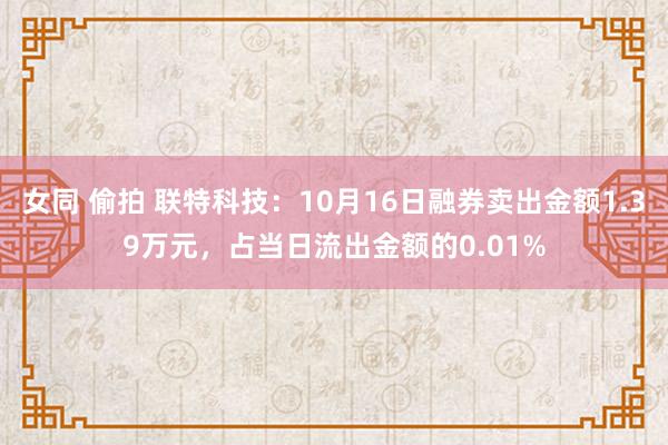 女同 偷拍 联特科技：10月16日融券卖出金额1.39万元，占当日流出金额的0.01%