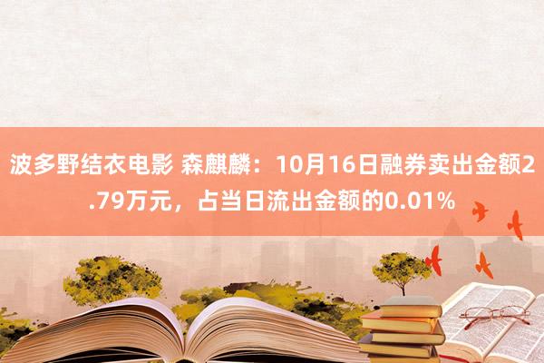 波多野结衣电影 森麒麟：10月16日融券卖出金额2.79万元，占当日流出金额的0.01%