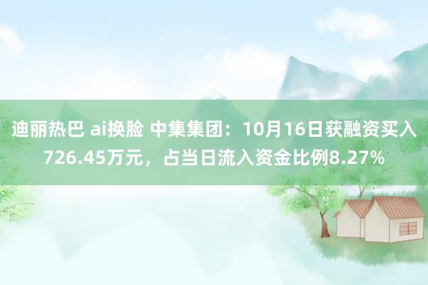 迪丽热巴 ai换脸 中集集团：10月16日获融资买入726.45万元，占当日流入资金比例8.27%