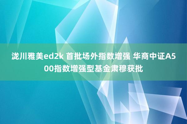 泷川雅美ed2k 首批场外指数增强 华商中证A500指数增强型基金肃穆获批