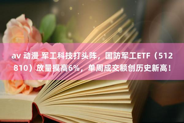 av 动漫 军工科技打头阵，国防军工ETF（512810）放量摸高6%，单周成交额创历史新高！