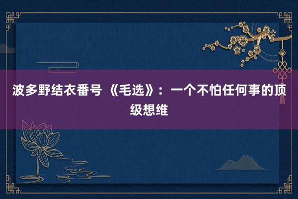 波多野结衣番号 《毛选》：一个不怕任何事的顶级想维