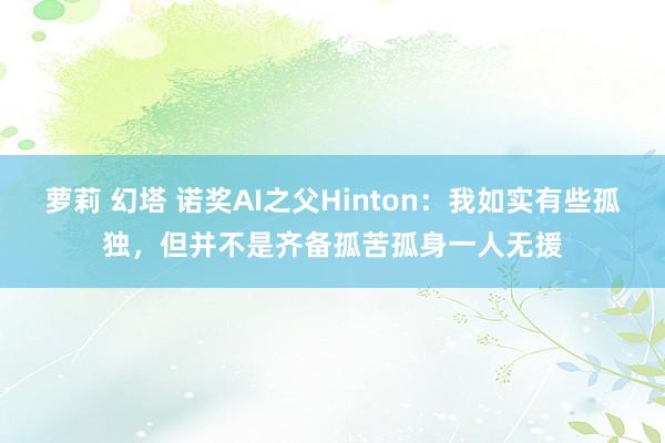 萝莉 幻塔 诺奖AI之父Hinton：我如实有些孤独，但并不是齐备孤苦孤身一人无援