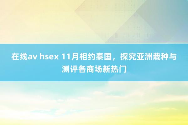 在线av hsex 11月相约泰国，探究亚洲栽种与测评各商场新热门