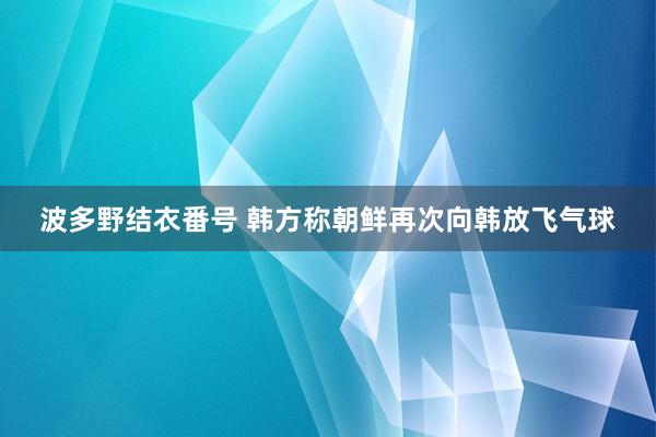 波多野结衣番号 韩方称朝鲜再次向韩放飞气球