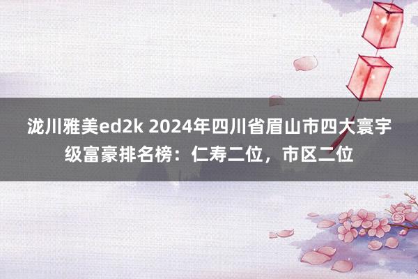 泷川雅美ed2k 2024年四川省眉山市四大寰宇级富豪排名榜：仁寿二位，市区二位