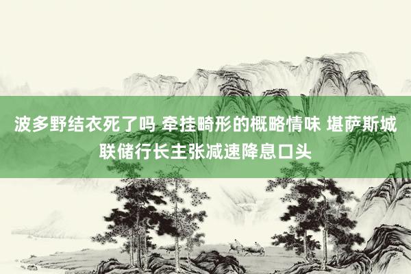 波多野结衣死了吗 牵挂畸形的概略情味 堪萨斯城联储行长主张减速降息口头