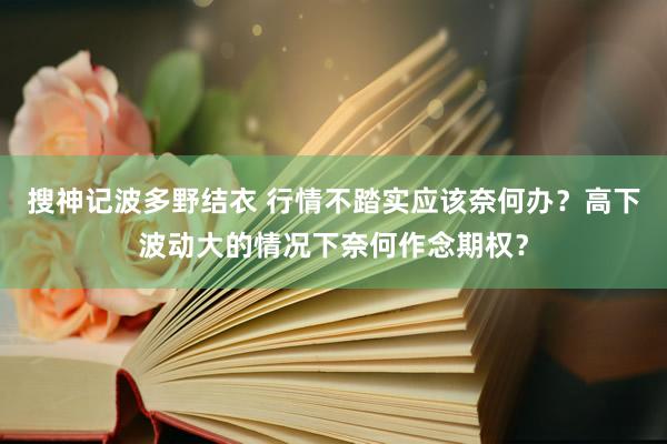 搜神记波多野结衣 行情不踏实应该奈何办？高下波动大的情况下奈何作念期权？