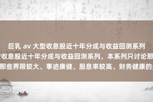 巨乳 av 大型收息股近十年分成与收益回测系列之——宁沪高速 继续大型收息股近十年分成与收益回测系列，本系列只讨论那些界限较大、事迹康健、股息率较高、财务健康的少数公司，今天来聊聊 ...