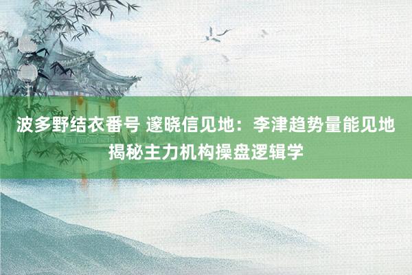 波多野结衣番号 邃晓信见地：李津趋势量能见地揭秘主力机构操盘逻辑学