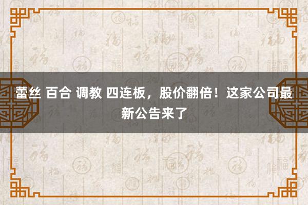 蕾丝 百合 调教 四连板，股价翻倍！这家公司最新公告来了