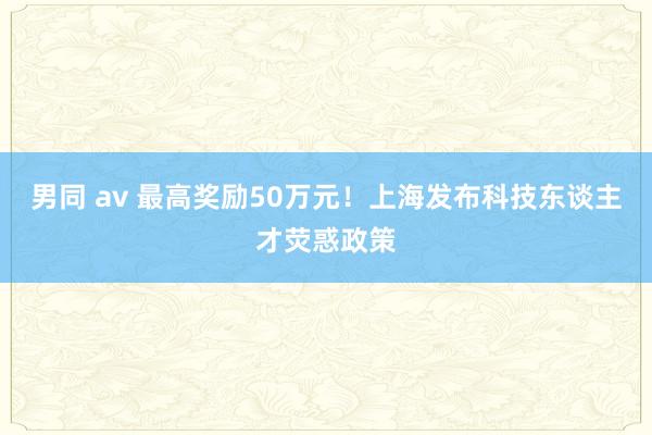 男同 av 最高奖励50万元！上海发布科技东谈主才荧惑政策