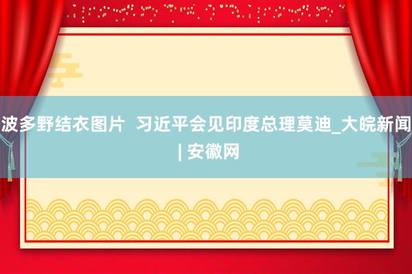 波多野结衣图片  习近平会见印度总理莫迪_大皖新闻 | 安徽网