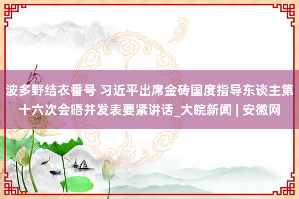 波多野结衣番号 习近平出席金砖国度指导东谈主第十六次会晤并发表要紧讲话_大皖新闻 | 安徽网