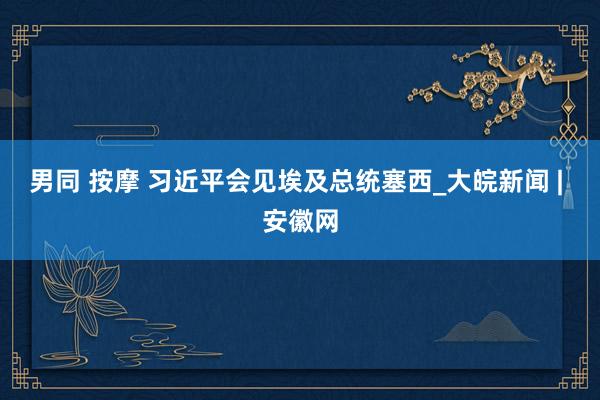 男同 按摩 习近平会见埃及总统塞西_大皖新闻 | 安徽网