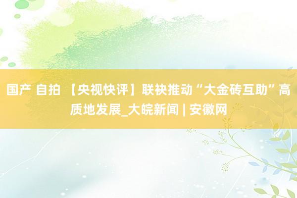 国产 自拍 【央视快评】联袂推动“大金砖互助”高质地发展_大皖新闻 | 安徽网