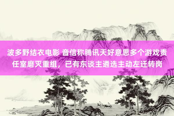 波多野结衣电影 音信称腾讯天好意思多个游戏责任室磨灭重组，已有东谈主遴选主动左迁转岗