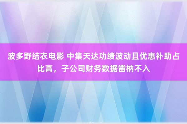 波多野结衣电影 中集天达功绩波动且优惠补助占比高，子公司财务数据凿枘不入