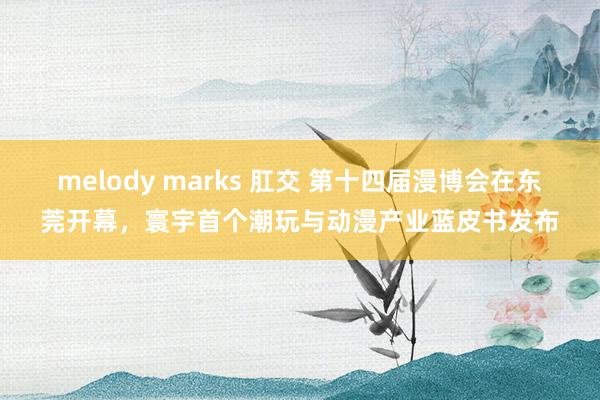 melody marks 肛交 第十四届漫博会在东莞开幕，寰宇首个潮玩与动漫产业蓝皮书发布