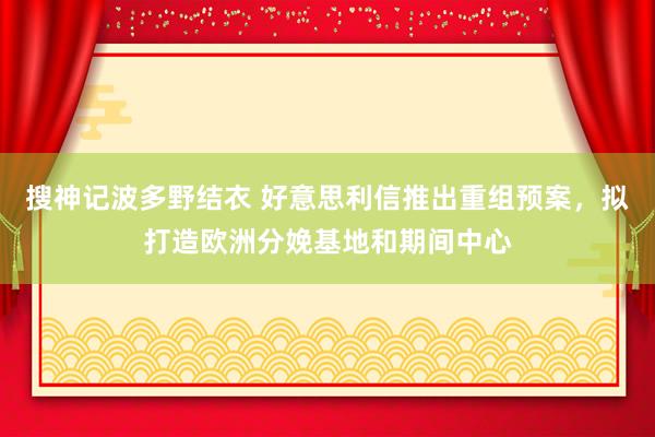 搜神记波多野结衣 好意思利信推出重组预案，拟打造欧洲分娩基地和期间中心