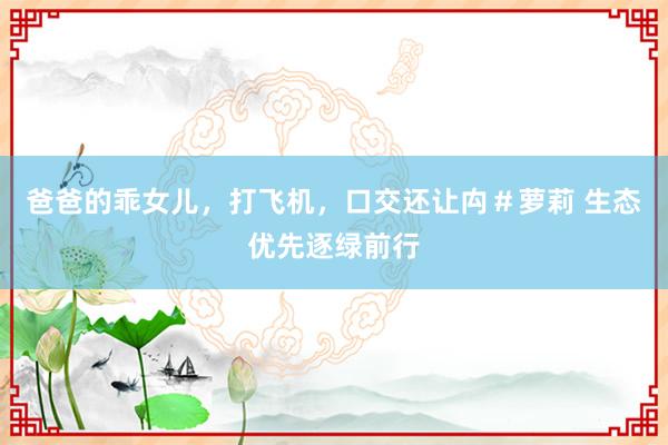 爸爸的乖女儿，打飞机，口交还让禸＃萝莉 生态优先逐绿前行