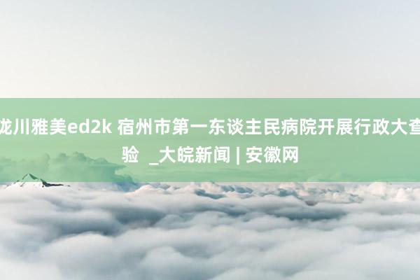 泷川雅美ed2k 宿州市第一东谈主民病院开展行政大查验  _大皖新闻 | 安徽网