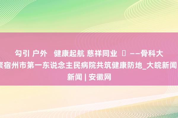 勾引 户外   健康起航 慈祥同业  ​——骨科大咖王人聚宿州市第一东说念主民病院共筑健康防地_大皖新闻 | 安徽网