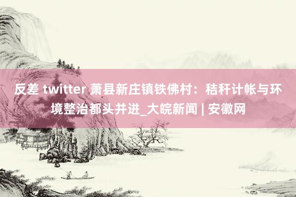 反差 twitter 萧县新庄镇铁佛村：秸秆计帐与环境整治都头并进_大皖新闻 | 安徽网