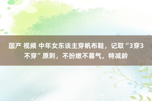 国产 视频 中年女东谈主穿帆布鞋，记取“3穿3不穿”原则，不扮嫩不暮气，特减龄