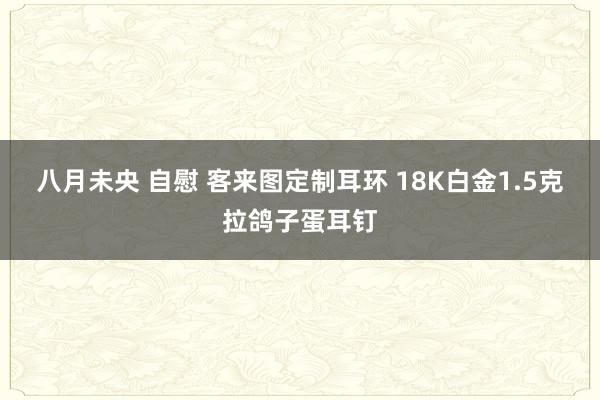 八月未央 自慰 客来图定制耳环 18K白金1.5克拉鸽子蛋耳钉