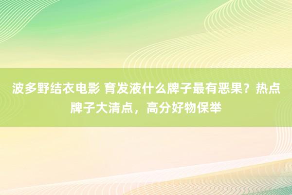 波多野结衣电影 育发液什么牌子最有恶果？热点牌子大清点，高分好物保举