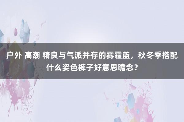 户外 高潮 精良与气派并存的雾霾蓝，秋冬季搭配什么姿色裤子好意思瞻念？