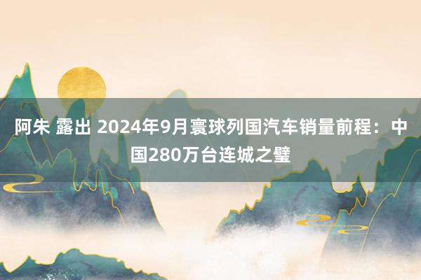 阿朱 露出 2024年9月寰球列国汽车销量前程：中国280万台连城之璧