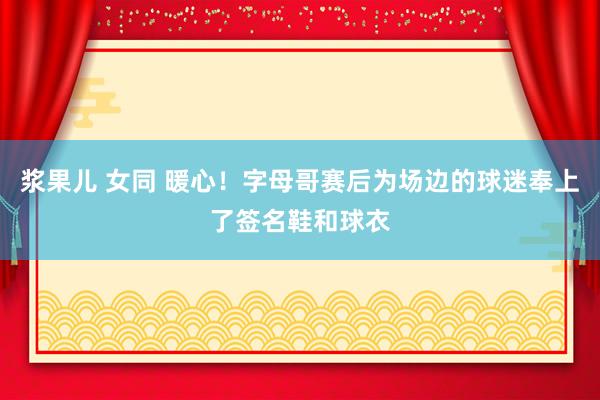 浆果儿 女同 暖心！字母哥赛后为场边的球迷奉上了签名鞋和球衣