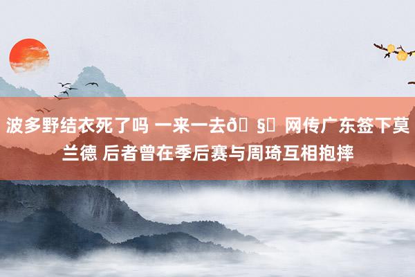 波多野结衣死了吗 一来一去🧐网传广东签下莫兰德 后者曾在季后赛与周琦互相抱摔