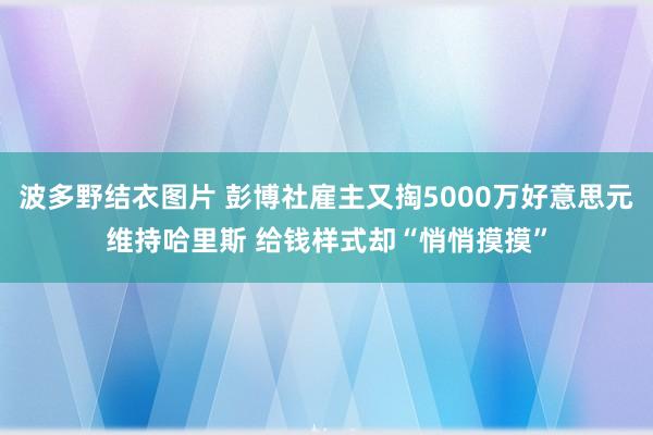 波多野结衣图片 彭博社雇主又掏5000万好意思元维持哈里斯 给钱样式却“悄悄摸摸”