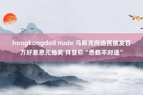 hongkongdoll nude 马斯克向选民披发百万好意思元抽奖 拜登称“悉数不对适”