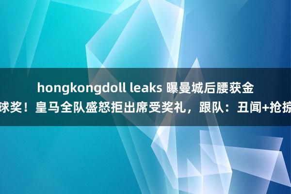 hongkongdoll leaks 曝曼城后腰获金球奖！皇马全队盛怒拒出席受奖礼，跟队：丑闻+抢掠