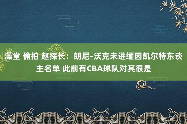 澡堂 偷拍 赵探长：朗尼-沃克未进缅因凯尔特东谈主名单 此前有CBA球队对其很是