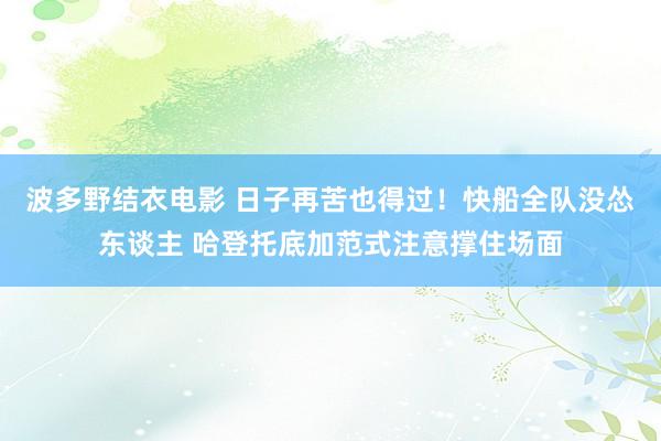 波多野结衣电影 日子再苦也得过！快船全队没怂东谈主 哈登托底加范式注意撑住场面