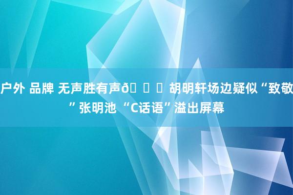 户外 品牌 无声胜有声😂胡明轩场边疑似“致敬”张明池 “C话语”溢出屏幕