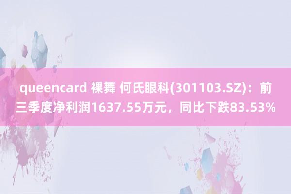 queencard 裸舞 何氏眼科(301103.SZ)：前三季度净利润1637.55万元，同比下跌83.53%