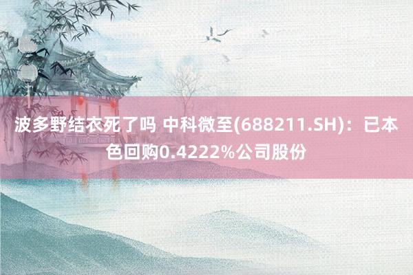 波多野结衣死了吗 中科微至(688211.SH)：已本色回购0.4222%公司股份