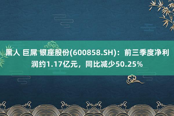 黑人 巨屌 银座股份(600858.SH)：前三季度净利润约1.17亿元，同比减少50.25%